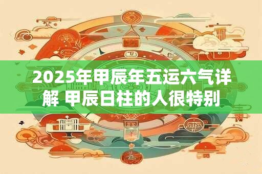2025年甲辰年五运六气详解 甲辰日柱的人很特别