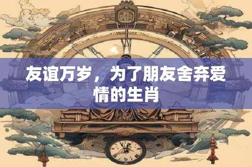友谊万岁，为了朋友舍弃爱情的生肖