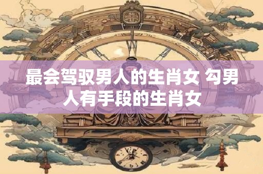 详细阅读:最会驾驭男人的生肖女 勾男人有手段的生肖女 最会驾驭男人的生肖女 勾男人有手段的生肖女