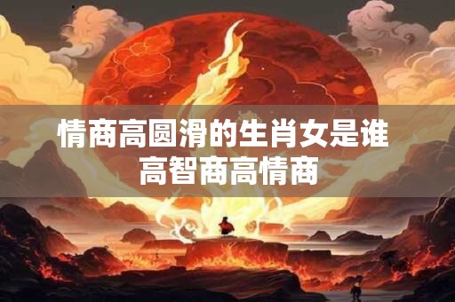 情商高圆滑的生肖女是谁 高智商高情商