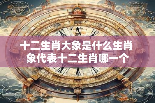 十二生肖大象是什么生肖 象代表十二生肖哪一个