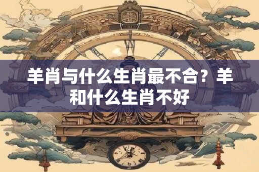 羊肖与什么生肖最不合？羊和什么生肖不好