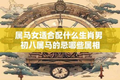 属马女适合配什么生肖男 初八属马的忌哪些属相