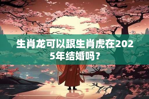 生肖龙可以跟生肖虎在2025年结婚吗？