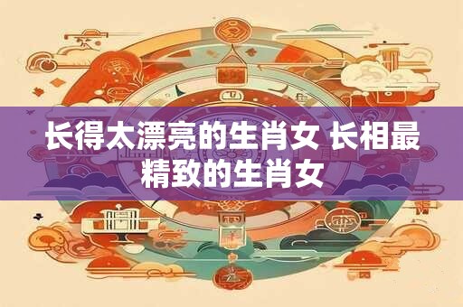 长得太漂亮的生肖女 长相最精致的生肖女