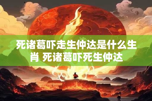 死诸葛吓走生仲达是什么生肖 死诸葛吓死生仲达