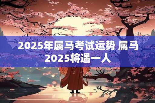 2025年属马考试运势 属马2025将遇一人