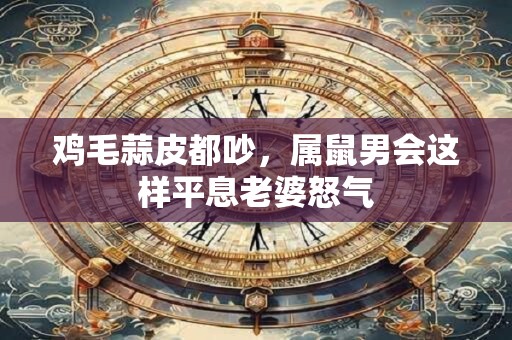 鸡毛蒜皮都吵，属鼠男会这样平息老婆怒气