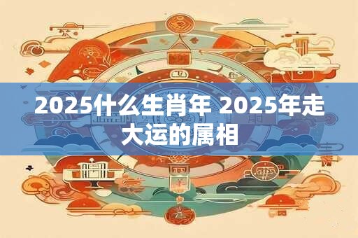 2025什么生肖年 2025年走大运的属相