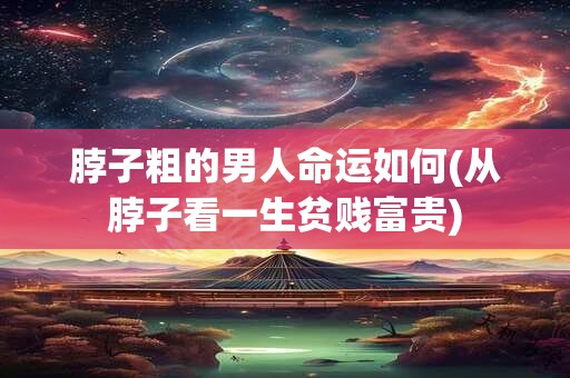 脖子粗的男人命运如何(从脖子看一生贫贱富贵)