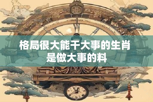 格局很大能干大事的生肖 是做大事的料