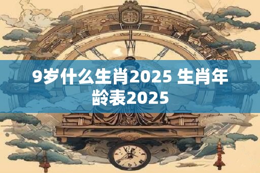 9岁什么生肖2025 生肖年龄表2025