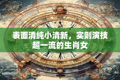 表面清纯小清新，实则演技超一流的生肖女