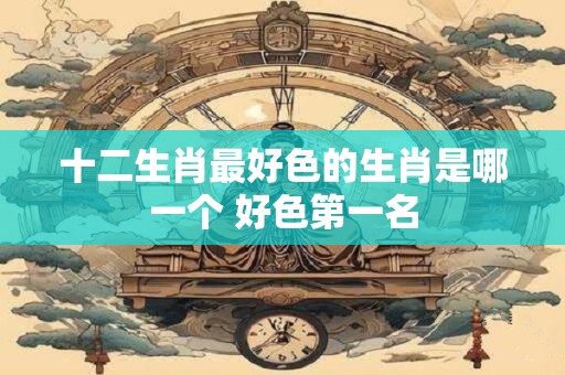 十二生肖最好色的生肖是哪一个 好色第一名
