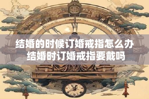 结婚的时候订婚戒指怎么办 结婚时订婚戒指要戴吗