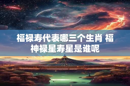 福禄寿代表哪三个生肖 福神禄星寿星是谁呢
