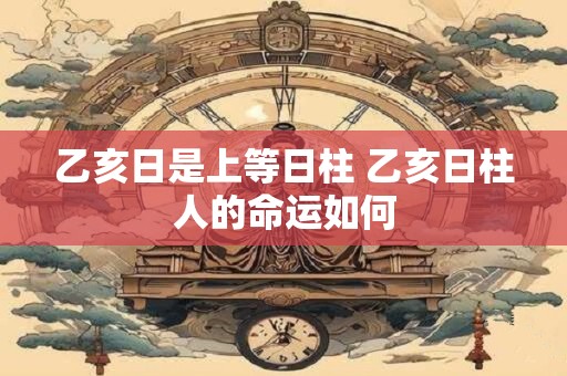 乙亥日是上等日柱 乙亥日柱人的命运如何