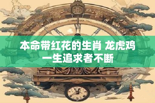 本命带红花的生肖 龙虎鸡一生追求者不断