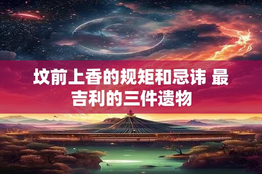 坟前上香的规矩和忌讳 最吉利的三件遗物