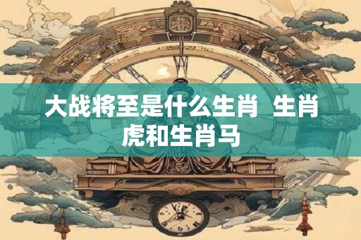 大战将至是什么生肖  生肖虎和生肖马