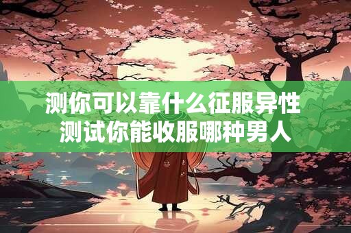 测你可以靠什么征服异性 测试你能收服哪种男人