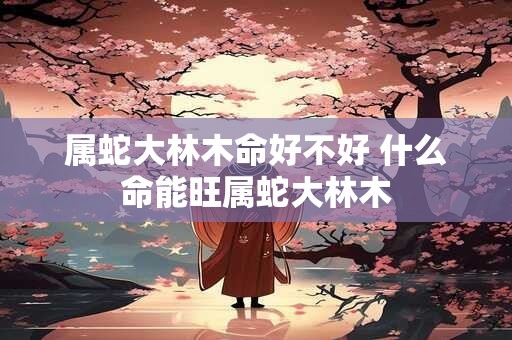 属蛇大林木命好不好 什么命能旺属蛇大林木