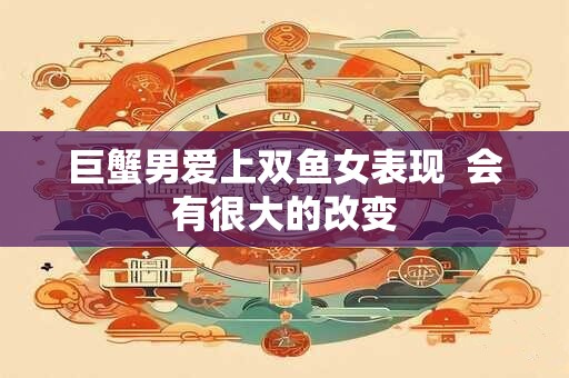 巨蟹男爱上双鱼女表现  会有很大的改变