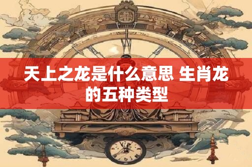 天上之龙是什么意思 生肖龙的五种类型
