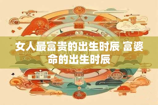 女人最富贵的出生时辰 富婆命的出生时辰