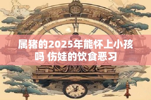 属猪的2025年能怀上小孩吗 伤娃的饮食恶习