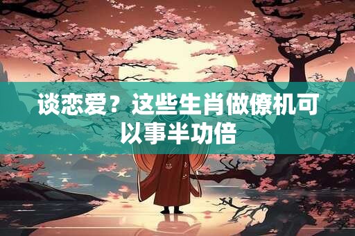 谈恋爱？这些生肖做僚机可以事半功倍