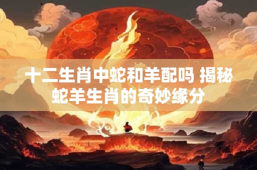 十二生肖中蛇和羊配吗 揭秘蛇羊生肖的奇妙缘分