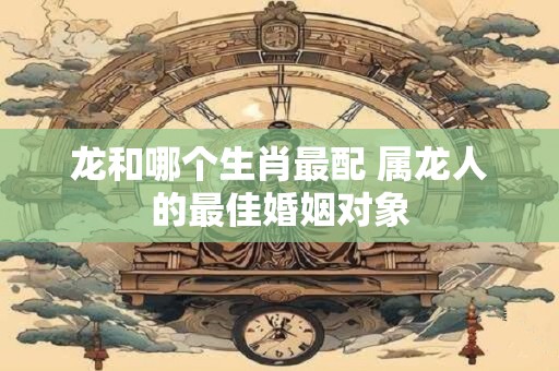 龙和哪个生肖最配 属龙人的最佳婚姻对象