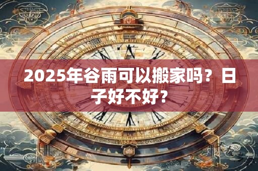 2025年谷雨可以搬家吗？日子好不好？