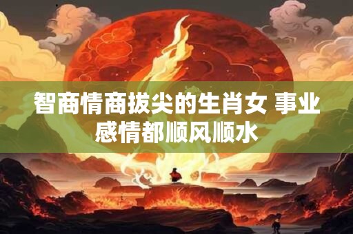 智商情商拔尖的生肖女 事业感情都顺风顺水
