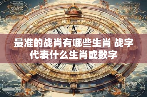 最准的战肖有哪些生肖 战字代表什么生肖或数字