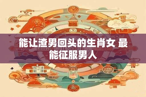 能让渣男回头的生肖女 最能征服男人