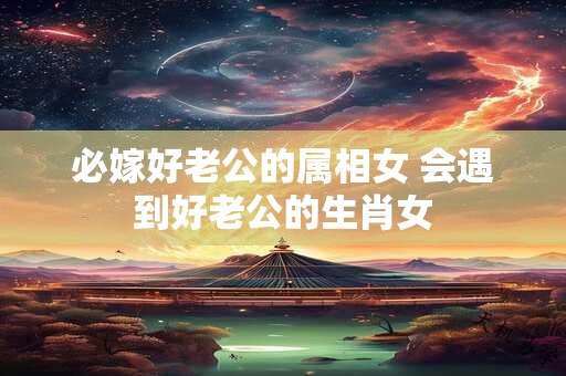 必嫁好老公的属相女 会遇到好老公的生肖女