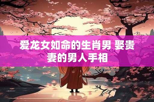 爱龙女如命的生肖男 娶贵妻的男人手相