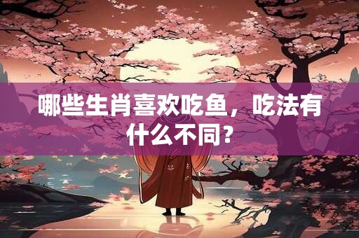 哪些生肖喜欢吃鱼，吃法有什么不同？