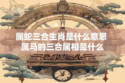 属蛇三合生肖是什么意思 属马的三合属相是什么