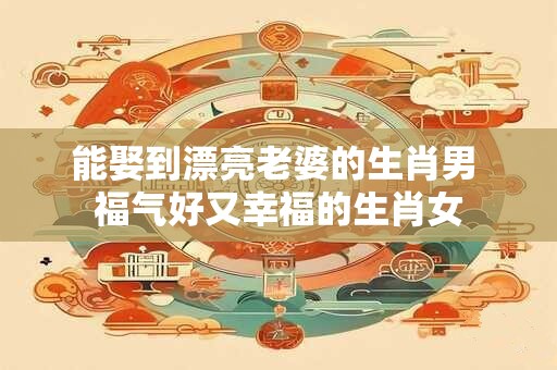 能娶到漂亮老婆的生肖男 福气好又幸福的生肖女