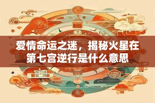 爱情命运之迷，揭秘火星在第七宫逆行是什么意思