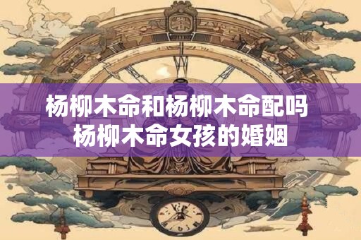 杨柳木命和杨柳木命配吗 杨柳木命女孩的婚姻