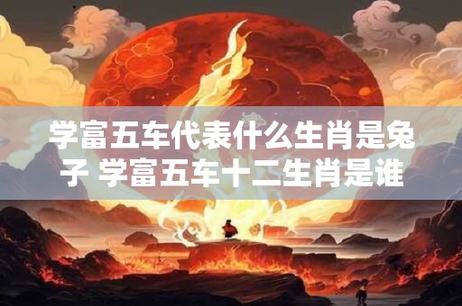 学富五车代表什么生肖是兔子 学富五车十二生肖是谁