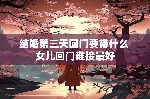 结婚第三天回门要带什么 女儿回门谁接最好