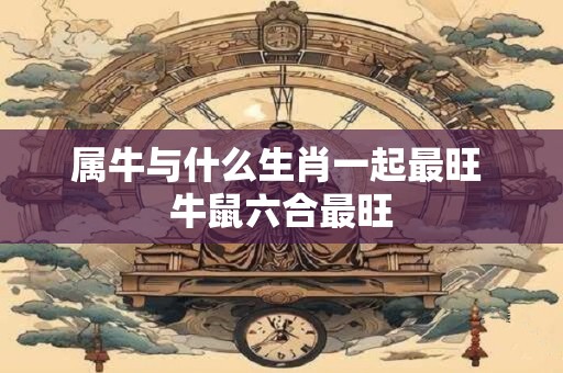 属牛与什么生肖一起最旺 牛鼠六合最旺