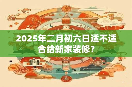 2025年二月初六日适不适合给新家装修？