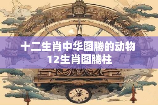 十二生肖中华图腾的动物 12生肖图腾柱