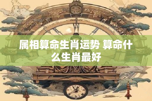 属相算命生肖运势 算命什么生肖最好